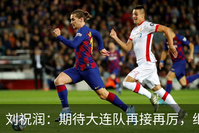 刘祝润：期待大连队再接再厉，继续为他们加油